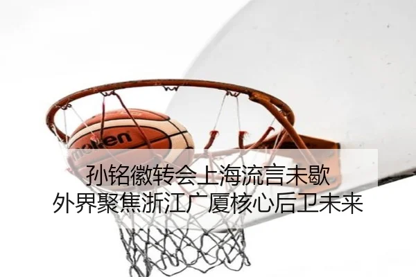 孙铭徽转会上海流言未歇 外界聚焦浙江广厦核心后卫未来